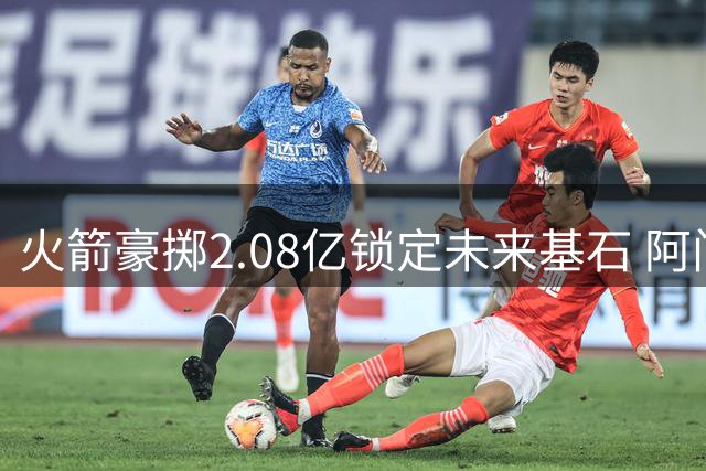 火箭豪掷2.08亿锁定未来基石 阿门被视作队内头号非卖品